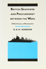 British Seapower and Procurement Between the Wars: A Reappraisal of Rearmament - Gilbert Andrew Hugh Gordon