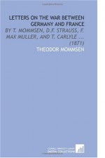 Letters on the War Between Germany and France: By T. Mommsen, D.F. Strauss, F. Max Muller, and T. Carlyle ... (1871) - Theodor Mommsen