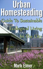 Urban Homesteading: Guide to Sustainable Ecological Living in the City: (Urban Gardening, Sustainable Living Guide) (Homesteading For Dummies) - Mark Elmer