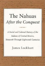 The Nahuas After the Conquest: A Social and Cultural History of the Indians of Central Mexico, Sixteenth Through Eighteenth Centuries - James Lockhart