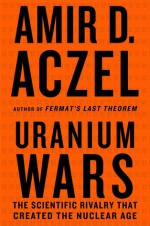 Uranium Wars: The Scientific Rivalry that Created the Nuclear Age - Amir D. Aczel