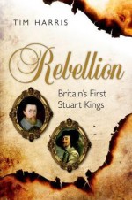 Rebellion: Britain's First Stuart Kings, 1567-1642 - Tim Harris