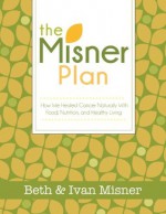 The Misner Plan: How We Healed Cancer Naturally With Food, Nutrition and Healthy Living - Beth Misner, Ivan Misner, Tim Morrison, Cassandra Misner