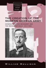 The Creation Of The Modern German Army: General Walther Reinhardt and the Weimar Republic, 1914-1930 - William Mulligan