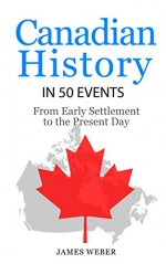 History: Canadian History in 50 Events: From Early Settlement to the Present Day (Canadian History For Dummies, Canada History, History Books) (History in 50 Events Series Book 12) - James Weber