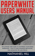 Paperwhite Users Manual: The Ultimate User Guide To Mastering Your Kindle Paperwhite - How To Find Unlimited Free Books, Plus Advanced Tips and Tricks! (Paperwhite Tablet, Paperwhite Manual) - Nathaniel Hill