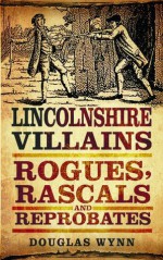 Lincolnshire Villains: Rogues, Rascals and Reprobates (Villains, Rogues, Rascals and Reprobates) - Douglas Wynn