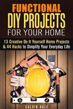 Functional DIY Projects for Your Home: 13 Creative Do It Yourself Home Projects & 44 Hacks to Simplify Your Everyday Life (DIY Woodwork Guide) - Calvin Hale