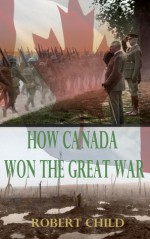 How Canada Won the Great War - Robert Child