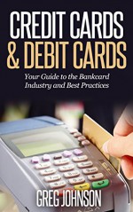 Credit Cards & Debit Cards: Your Guide to the Bankcard Industry and Best Practices - Greg Johnson