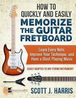 How to Quickly and Easily Memorize the Guitar Fretboard: Learn Every Note, Improve Your Technique, and Have a Blast Playing Music - Easily Adapted to Any String Instrument! - Scott Harris