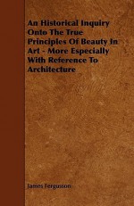 An Historical Inquiry Onto the True Principles of Beauty in Art - More Especially with Reference to Architecture - James Fergusson