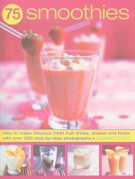 75 Smoothies: How to Make Fabulous Fresh Fruit Drinks, Shakes and Floats with Over 290 Step-By-Step Photographs - Suzannah Olivier