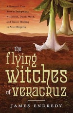 The Flying Witches of Veracruz: A Shaman's True Story of Indigenous Witchcraft, Devil's Weed, and Trance Healing in Aztec Brujeria - James Endredy