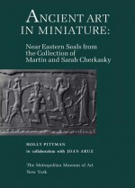 Ancient Art in Miniature: Ancient Near Eastern Seals from the Collection of Martin and Sarah Cherkasky - Holly Pittman