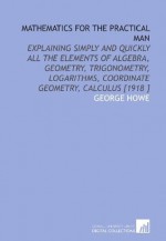 Mathematics for the Practical Man: Explaining Simply and Quickly All the Elements of Algebra, Geometry, Trigonometry, Logarithms, Coordinate Geometry, Calculus [1918 ] - George Howe