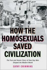 How the Homosexuals Saved Civilization: The Time and Heroic Story of How Gay Men Shaped the Modern World - Cathy Crimmins