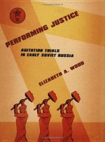 Performing Justice: Agitation Trials in Early Soviet Russia - Elizabeth Wood