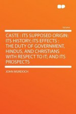 Caste: Its Supposed Origin: Its History; Its Effects: The Duty of Government, Hindus, and Christians with Respect to It; And - John Murdoch