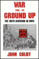 War from the Ground Up: The Ninetieth Division in WW II - John Colby