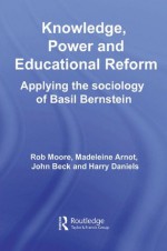 Knowledge, Power and Educational Reform: Applying the Sociology of Basil Bernstein - Rob Moore, Madeleine Arnot, John Beck, Harry Daniels