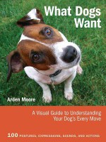 What Dogs Want: A Visual Guide to Understanding Your Dog's Every Move - Arden Moore