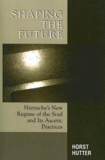 Shaping the Future: Nietzsche's New Regime of the Soul and Its Ascetic Practices - Horst Hutter