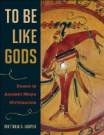 To Be Like Gods: Dance in Ancient Maya Civilization - Matthew G. Looper