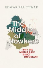 The Middle of Nowhere: Why the Middle East Is Not Important - Edward N. Luttwak