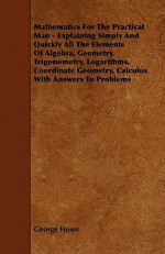 Mathematics for the Practical Man - Explaining Simply and Quickly All the Elements of Algebra, Geometry, Trigonometry, Logarithms, Coordinate Geometry - George Howe