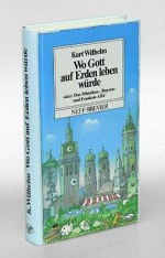 Wo Gott auf Erden leben würde. Ein Bayern-ABC. Eine geschimpfte Liebeserklärung, ein sehr persönliches Kreuz und Quer durch ein ziemlich unbekanntes Land mitten in Europa, seine Geschichte und Geschichten, die Gaudi und das Hintergründige. - Kurt. Wilhelm