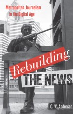 Rebuilding the News: Metropolitan Journalism in the Digital Age - C.W. Anderson