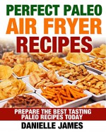 Paleo Air Fryer Cookbook: Perfect PALEO Air Fryer Recipes: Prepare the Best Tasting Paleo Recipes Today (Escape the Dieting Trap, Transform Your Life, Eat What You Crave, Get Leaner Every Day) - Danielle James