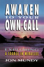 Awaken to Your Own Call: Exploring a Course in Miracles - Jon Mundy