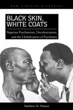 Black Skin, White Coats: Nigerian Psychiatrists, Decolonization, and the Globalization of Psychiatry - Matthew M. Heaton