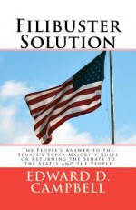 Filibuster Solution: The People's Answer to Thesenate's Super Majority Rulesorreturning the Senate to Thestates and the People - Edward D. Campbell