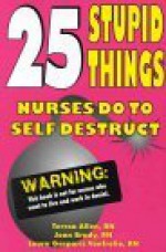 25 Stupid Things Nurses Do To Self Destruct - Teresa Allen, Joan Brady, Laura Gasparis Vonfrolio