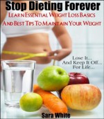 Stop Dieting Forever - Learn Essential Weight Loss Basics and The Best Ways To Maintain Your Weight - Sara White