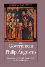 The Government of Philip Augustus: Foundations of French Royal Power in the Middle Ages - John W. Baldwin