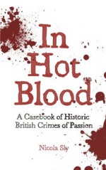 In Hot Blood: A Casebook of Historic British Crimes of Passion - Nicola Sly