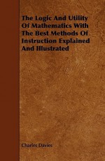 The Logic and Utility of Mathematics with the Best Methods of Instruction Explained and Illustrated - Charles Davies