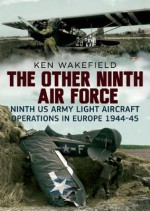 The Other Ninth Air Force: Ninth US Army Light Aircraft Operations in Europe 1944-45 - Ken Wakefield