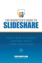 The Marketer's Guide to SlideShare: How to Build Your Brand, Generate Leads & Create Opportunities - Todd Wheatland