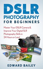 DSLR PHOTOGRAPHY: Master Your DSLR CAMERA & Improve Your DSLR PHOTOGRAPHY Skills in 24 Hours or Less! (DSLR Photography for Beginners, Graphic Design, Adobe Photoshop) - Edward Bailey, Photography