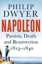 Napoleon: Passion, Death and Resurrection 1815-1840 - Philip Dwyer