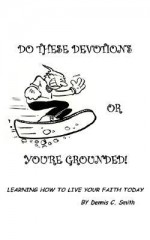 Do These Devotions or You're Grounded: Learning How to Live Your Faith Today - Dennis C. Smith