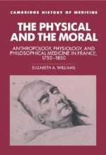 The Physical and the Moral: Anthropology, Physiology, and Philosophical Medicine in France, 1750 1850 - Elizabeth A. Williams