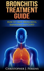 Bronchitis Treatment Guide - How to treat Bronchitis, Emphysema and COPD (Treatments that work, diseaseless, diseases and disorders) - Christopher J. Perkins