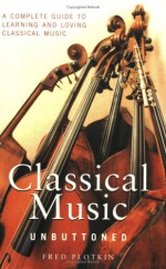 Classical Music Unbuttoned: A Complete Guide To Learning And Loving Classical Music - Fred Plotkin