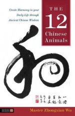 The 12 Chinese Animals: Create Harmony in Your Daily Life Through Ancient Chinese Wisdom - Zhongxian Wu